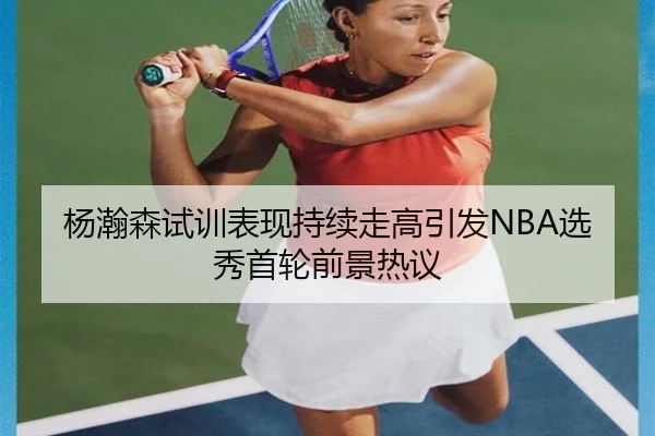 杨瀚森试训表现持续走高引发NBA选秀首轮前景热议